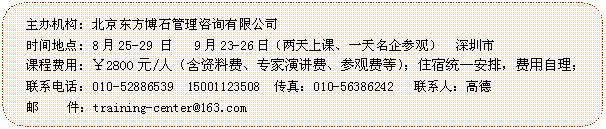 圆角矩形: 主办机构: 北京东方博石管理咨询有限公司
时间地点: 8月25-29 日   9月23-26日（两天上课、一天名企参观）  深圳市
课程费用: ￥2800元/人（含资料费、专家演讲费、参观费等）；住宿统一安排，费用自理；
联系电话：010-52886539  15001123508  传真：010-56386242   联系人：高德
 邮    件：training-center@163.com

